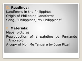 D. Readings:
Landforms in the Philippines
Origin of Philippine Landforms
Song: “Philippines, My Philippines”
E. Materials:
Maps, pictures
Reproduction of a painting by Fernando
Amorsolo
A copy of Noli Me Tangere by Jose Rizal
 