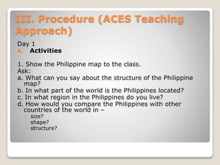 III. Procedure (ACES Teaching
Approach)
Day 1
A. Activities
1. Show the Philippine map to the class.
Ask:
a. What can you say about the structure of the Philippine
map?
b. In what part of the world is the Philippines located?
c. In what region in the Philippines do you live?
d. How would you compare the Philippines with other
countries of the world in –
◦ size?
◦ shape?
◦ structure?
 
