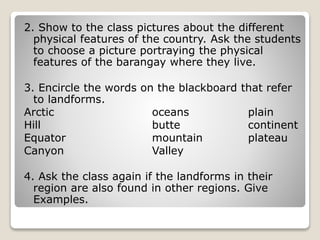 2. Show to the class pictures about the different
physical features of the country. Ask the students
to choose a picture portraying the physical
features of the barangay where they live.
3. Encircle the words on the blackboard that refer
to landforms.
Arctic oceans plain
Hill butte continent
Equator mountain plateau
Canyon Valley
4. Ask the class again if the landforms in their
region are also found in other regions. Give
Examples.
 