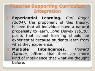 Theories Supporting Curriculum
Integration
1. Experiential Learning. Carl Roger
(2004), the proponent of this theory,
believe that all individual have a natural
propensity to learn. John Dewey (1938),
posits that school learning should be
experiential because students learn from
what they experience.
2. Multiple Intelligences. Howard
Gardner, affirms that there are more
kind of intelligence that what we thought
before.
 