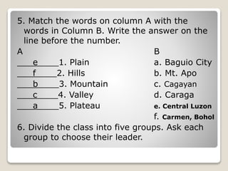 5. Match the words on column A with the
words in Column B. Write the answer on the
line before the number.
A B
___e____1. Plain a. Baguio City
___f____2. Hills b. Mt. Apo
___b____3. Mountain c. Cagayan
___c____4. Valley d. Caraga
___a____5. Plateau e. Central Luzon
f. Carmen, Bohol
6. Divide the class into five groups. Ask each
group to choose their leader.
 