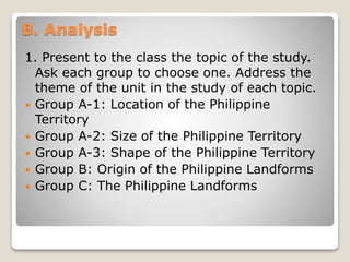 B. Analysis
1. Present to the class the topic of the study.
Ask each group to choose one. Address the
theme of the unit in the study of each topic.
 Group A-1: Location of the Philippine
Territory
 Group A-2: Size of the Philippine Territory
 Group A-3: Shape of the Philippine Territory
 Group B: Origin of the Philippine Landforms
 Group C: The Philippine Landforms
 