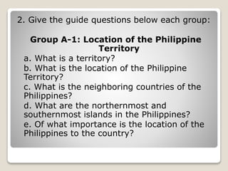 2. Give the guide questions below each group:
Group A-1: Location of the Philippine
Territory
a. What is a territory?
b. What is the location of the Philippine
Territory?
c. What is the neighboring countries of the
Philippines?
d. What are the northernmost and
southernmost islands in the Philippines?
e. Of what importance is the location of the
Philippines to the country?
 