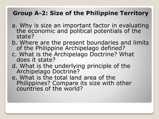 Group A-2: Size of the Philippine Territory
a. Why is size an important factor in evaluating
the economic and political potentials of the
state?
b. Where are the present boundaries and limits
of the Philippine Archipelago defined?
c. What is the Archipelago Doctrine? What
does it state?
d. What is the underlying principle of the
Archipelago Doctrine?
e. What is the total land area of the
Philippines? Compare its size with other
countries of the world?
 