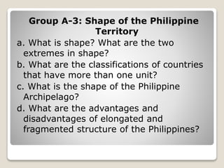 Group A-3: Shape of the Philippine
Territory
a. What is shape? What are the two
extremes in shape?
b. What are the classifications of countries
that have more than one unit?
c. What is the shape of the Philippine
Archipelago?
d. What are the advantages and
disadvantages of elongated and
fragmented structure of the Philippines?
 
