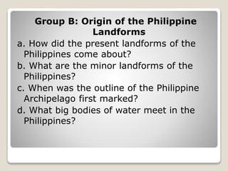 Group B: Origin of the Philippine
Landforms
a. How did the present landforms of the
Philippines come about?
b. What are the minor landforms of the
Philippines?
c. When was the outline of the Philippine
Archipelago first marked?
d. What big bodies of water meet in the
Philippines?
 