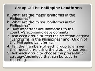 Group C: The Philippine Landforms
a. What are the major landforms in the
Philippines?
b. What are the minor landforms in the
Philippines?
c. How important are landforms to the
country’s economic development?
3. Ask each group to read the selection entitled
“Landforms in the Philippines” and “Origin of
the Philippine Landforms.”
4. Tell the members of each group to answer
their question/s using the graphic organizers.
5. Ask each group to choose the presentation
strategy/technique that can be used in
reporting.
 