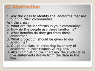 C. Abstraction
1. Ask the class to identify the landforms that are
found in their communities.
Ask the class:
a. What are the landforms in your community?
b. How do the people use these landforms?
c. What benefits do they get from these
landforms?
d. What protection should be given to our
landforms?
2. Guide the class in preparing inventory of
landforms in their respective regions.
3. After completing the chart ask the students to
give statements drawn from the data in the
chart.
 