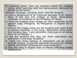 4. Guessing game: Have the students match the creation
(song, book, painting) with the name/picture (optional) of
person on the board.
(Answer: Santiago –painting, Rizal –Noli Me Tangere)
a. Give a background of Dr. Francisco Santiago (First Filipino
Dean of the now U.P. College of Music, Nationalistic
composer of kundiman of the Philippine Art Song).
b. Have the students draw images on their notebooks as the
teacher sings “Philippine, My Philippines” in English the in
Filipino.
c. Discuss the images drawn by the students and relate these
to textual meanings in the song: nationalism (Ang bayan
ko’y tanging ikaw…) and patriotism (Ang puso ko at buhay
ma’y sa iyo ibibigay…)
d. Ask the students how they can show nationalism and
patriotism in everyday situations.
e. relate how these feelings of nationalism can be shown
through singing. (crescendo-descendo dynamics for intense
feeling and proper phrasing and vocal projection)
f. Sing the song in English then in Filipino reflecting proper
expressions.
 