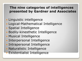 The nine categories of intelligences
presented by Gardner and Associates
 Linguistic intelligence
 Logical-Mathematical Intelligence
 Spatial Intelligence
 Bodily-kinesthetic Intelligence
 Musical Intelligence
 Interpersonal Intelligence
 Intrapersonal Intelligence
 Naturalistic Intelligence
 Existentialist Intelligence
 
