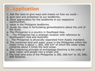 D. Application
1. Ask the class to give ways and means on how we could –
a. give care and protection to our landforms.
b. show appreciation for the landforms in our respective
communities.
c. value in the Philippine landforms.
2. Guide the class in formulating generalizations about the unit of
the study.
a. The Philippines is a country in Southeast Asia.
b. . The Philippines has a strategic location with reference to
Southeastern Asia and Australia.
c. . The Philippines is physically separated from Asiatic mainland.
d. The combined land and water areas in the Philippines within the
treaty limits is about 1, 800, 000 km2 of which the water areas
comprise about 5 times the land areas.
e. The underlying principle of archipelago Doctrine is the unity of
land, water, and people into a single unit,
f. The total land area of the Philippines is 300, 000 km2 or 30, 000,
000 hectares.
 