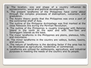 g. The location, size and shape of a country influence its
socioeconomic, social and political development.
h. The present landforms of the Philippines have come about
through the complex processes of diatrophism, vulcanism, and
graduation.
i. The Asiatic theory posits that the Philippines was once a part of
the continental shelf of Asia.
j. The outline of the Philippine Archipelago was first marked at the
close Paleozoic Era during the Permian Revolution.
k. The outline of the Philippines is roughly triangular with Batanes
Island in the north as the apex and with Tawi-Tawi and
Saranggani Islands as the base.
l. The major landforms in the Philippines are plains, plateaus, hills,
and mountains.
m. The minor landforms in the country are valleys, buttes, basins,
and canyons.
n. The nature of landforms is the deciding factor if the area has to
be developed as agricultural, residential, or commercial.
o. Landforms are utilized for settlements, agriculture, and industrial
purposes in meeting the needs of the country and its people.
 