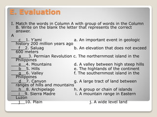 E. Evaluation
I. Match the words in Column A with group of words in the Column
B. Write on the blank the letter that represents the correct
answer.
A
___c__1. Y’ami a. An important event in geologic
history 200 million years ago
___f__2. Saluag b. An elevation that does not exceed
600 meters
___a___3. Permian Revolution c. The northernmost island in the
Philippines
___e__4. Mountains d. A valley between high steep hills
___b__5. Hills e. The highlands of the continent
___g__6. Valley f. The southernmost island in the
Philippines
___d__7. Canyon g. A large tract of land between
ranges of hills and mountains
___h__8. Archipelago h. A group or chain of islands
___i__9. Sierra Madre i. A mountain range in Eastern
Luzon
___j__10. Plain j. A wide level land
 