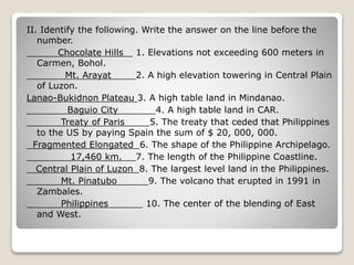 II. Identify the following. Write the answer on the line before the
number.
Chocolate Hills 1. Elevations not exceeding 600 meters in
Carmen, Bohol.
Mt. Arayat 2. A high elevation towering in Central Plain
of Luzon.
Lanao-Bukidnon Plateau 3. A high table land in Mindanao.
Baguio City 4. A high table land in CAR.
Treaty of Paris 5. The treaty that ceded that Philippines
to the US by paying Spain the sum of $ 20, 000, 000.
Fragmented Elongated 6. The shape of the Philippine Archipelago.
17,460 km. 7. The length of the Philippine Coastline.
Central Plain of Luzon 8. The largest level land in the Philippines.
Mt. Pinatubo 9. The volcano that erupted in 1991 in
Zambales.
Philippines 10. The center of the blending of East
and West.
 