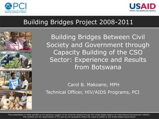 Building Bridges Project 2008-2011
Building Bridges Between Civil
Society and Government through
Capacity Building of the CSO
Sector: Experience and Results
from Botswana
Carol B. Makoane, MPH
Technical Officer, HIV/AIDS Programs, PCI
This presentation is made possible by the generous support of the American people through the United States Agency for International Development (USAID).
The contents are the responsibility of PCI and do not necessarily reflect the views of USAID or the United States Government.
 