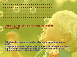   (California Task Force for Personal and Social Resposibility)  El 80% de las personas son heridas por las palabras que se dicen. Investigaciones han demostrado que sólo el 20% de los niños y adultos son capaces de manejar la frustración sin tener un dolor emocional o daño psicológico.  