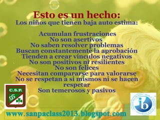 Esto es un hecho: Los niños que tienen baja auto estima:  Acumulan frustraciones No son asertivos  No saben resolver problemas Buscan constantemente la aprobación Tienden a crear vínculos negativos No son positivos ni resilientes No son felices Necesitan compararse para valorarse No se respetan a si mismos ni se hacen respetar Son temerosos y pasivos www.sanpaclass2013 . blogspot.com 