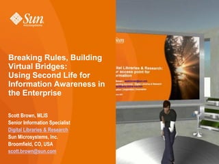 Breaking Rules, Building
Virtual Bridges:
Using Second Life for
Information Awareness in
the Enterprise

Scott Brown, MLIS
Senior Information Specialist
Digital Libraries & Research
Sun Microsystems, Inc.
Broomfield, CO, USA
scott.brown@sun.com
 