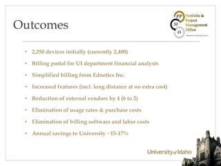 • 2,250 devices initially (currently 2,400)
• Billing portal for UI department financial analysts
• Simplified billing from Ednetics Inc.
• Increased features (incl. long distance at no extra cost)
• Reduction of external vendors by 4 (6 to 2)
• Elimination of usage rates & purchase costs
• Elimination of billing software and labor costs
• Annual savings to University ~15-17%
Outcomes
 