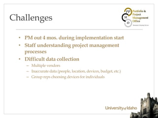 • PM out 4 mos. during implementation start
• Staff understanding project management
processes
• Difficult data collection
– Multiple vendors
– Inaccurate data (people, location, devices, budget, etc.)
– Group reps choosing devices for individuals
Challenges
 