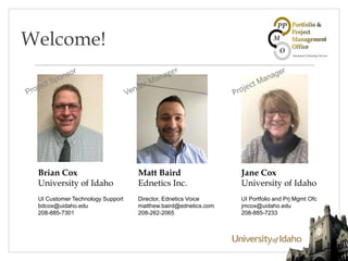 Welcome!
Brian Cox
University of Idaho
UI Customer Technology Support
bdcox@uidaho.edu
208-885-7301
Jane Cox
University of Idaho
UI Portfolio and Prj Mgmt Ofc
jmcox@uidaho.edu
208-885-7233
Matt Baird
Ednetics Inc.
Director, Ednetics Voice
matthew.baird@ednetics.com
208-262-2065
 