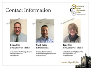 Contact Information
Brian Cox
University of Idaho
UI Customer Technology Support
bdcox@uidaho.edu
208-885-7301
Jane Cox
University of Idaho
UI Portfolio and Prj Mgmt Ofc
jmcox@uidaho.edu
208-885-7233
Matt Baird
Ednetics Inc.
Director, Ednetics Voice
matthew.baird@ednetics.com
208-262-2065
 
