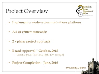 • Implement a modern communications platform
• All UI centers statewide
• 2 – phase project approach
• Board Approval – October, 2015
– Ednetics Inc. of Post Falls, Idaho (3yr contract)
• Project Completion – June, 2016
Project Overview
 
