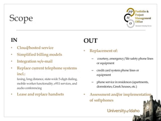 IN
• Cloud/hosted service
• Simplified billing models
• Integration w/e-mail
• Replace current telephone systems
incl.:
faxing, long distance, state-wide 5-digit dialing,
mobile worker functionality, e911 services, and
audio conferencing
• Lease and replace handsets
OUT
• Replacement of:
– courtesy, emergency/life safety phone lines
or equipment
– credit card system phone lines or
equipment
– phone service in residences (apartments,
dormitories, Greek houses, etc.)
• Assessment and/or implementation
of softphones
Scope
 