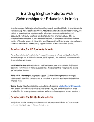 Building Brighter Futures with
Scholarships for Education in India
In order to pursue higher education, financial constraints should not hinder deserving students
from achieving their academic aspirations. At Symbiosis International (Deemed University), we
believe in providing equal opportunities for all students, regardless of their financial
background. That is why we offer a variety of scholarships for undergraduate (UG) and
postgraduate (PG) students in India, empowering them to pursue their dreams without the
burden of financial worries. In this article, we will explore the different scholarships available at
Symbiosis International and how they support students in their educational journey.
Scholarships for UG Students in India
For undergraduate students in India, Symbiosis International offers a variety of scholarships
aimed at recognizing academic excellence, fostering talent, and alleviating financial burdens.
These scholarships include:
Merit-Based Scholarships: Awarded to UG students who have demonstrated outstanding
academic performance in their previous studies. These scholarships recognize and reward
excellence in academics.
Need-Based Scholarships: Designed to support UG students facing financial challenges,
need-based scholarships provide financial assistance to students who demonstrate genuine
financial need.
Special Scholarships: Symbiosis International also offers special scholarships for UG students
who excel in extracurricular activities such as sports, arts, and community service. These
scholarships aim to recognize and encourage well-rounded development beyond academics.
Scholarships for PG Students in India
Postgraduate students in India pursuing their studies at Symbiosis International also have access to
various scholarships to support their academic journey:
 