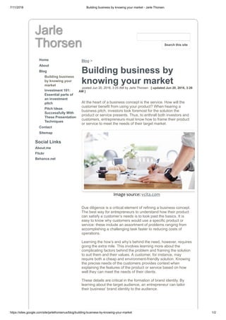 7/11/2018 Building business by knowing your market - Jarle Thorsen
https://sites.google.com/site/jarlethorsenus/blog/building-business-by-knowing-your-market 1/2
Jarle
Thorsen
Home
About
Blog
Building business
by knowing your
market
Investment 101:
Essential parts of
an investment
pitch
Pitch Ideas
Successfully With
These Presentation
Techniques
Contact
Sitemap
Social Links
About.me
Flickr
Behance.net
Blog >
Building business by
knowing your market
posted Jun 20, 2018, 3:25 AM by Jarle Thorsen [ updated Jun 20, 2018, 3:26
AM ]
At the heart of a business concept is the service. How will the
customer benefit from using your product? When hearing a
business pitch, investors look foremost for the solution the
product or service presents. Thus, to enthrall both investors and
customers, entrepreneurs must know how to frame their product
or service to meet the needs of their target market.
Image source: vcita.com
Due diligence is a critical element of refining a business concept.
The best way for entrepreneurs to understand how their product
can satisfy a customer’s needs is to look past the basics. It is
easy to know why customers would use a specific product or
service: these include an assortment of problems ranging from
accomplishing a challenging task faster to reducing costs of
operations.
Learning the how’s and why’s behind the need, however, requires
going the extra mile. This involves learning more about the
complicating factors behind the problem and framing the solution
to suit them and their values. A customer, for instance, may
require both a cheap and environment-friendly solution. Knowing
the precise needs of the customers provides context when
explaining the features of the product or service based on how
well they can meet the needs of their clients.
These details are critical in the formation of brand identity. By
learning about the target audience, an entrepreneur can tailor
their business’ brand identity to the audience.
Search this site
 