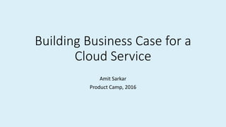 Building Business Case for a
Cloud Service
Amit Sarkar
Product Camp, 2016
 
