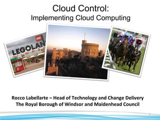 1
Rocco Labellarte – Head of Technology and Change Delivery
The Royal Borough of Windsor and Maidenhead Council
Cloud Control:
Implementing Cloud Computing
 