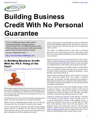 September 22nd, 2013 Published by: marcocarbajo
1
Building Business
Credit With No Personal
Guarantee
How has building business credit without
a personal guarantee changed in today's
economy?Learn how to establish business credit
without putting your personal credit and personal
assets at risk in today's business climate.
For more information visit =>
http://www.businesscreditblogger.com
Is Building Business Credit
With No PG A Thing of the
Past?
Source: http://www.businesscreditblogger.com/2013/08/06/building-
business-credit-today/
Enduring the toughest financial era since the Great Depression
has certainly changed the financial and credit landscape across
the country. While things are definitely improving and lenders
are loosening their belts the lessons learned present a new era
for the credit industry.
As business owners we have also had to make tough decisions,
adapt, overcome and weather our own financial storms.
When it comes to building business credit; gone are the days
of having just a line of credit at the bank to access capital.
We have seen in times of economic uncertainty banks will take
drastic measures to minimize its risk exposure. Remember
when businesses all over the country had to shut their doors
after having their credit lines slashed and closed?
Today, entrepreneurs and small business owners understand
the need for building business credit with diversity. Access to
business credit is alive and well if you know how to qualify and
where to find it.
The reality of building business credit with no personal
guarantee is not a thing of the past but it does require much
more work than simply establishing a few positive trade lines
on your reports.
There’s also good news for unsecured lines of credit; what I
refer to as the best business credit cards. These non consumer
credit reporting cards are ideal for a business owner who wants
to establish business credit while protecting personal credit.
Other financing programs for building business credit include
but are not limited to bank statement loans, merchant lines
of credit, revenue based loans, equipment financing, crowd
funding, retirement funding, etc.
Several of these funding programs do not require a personal
credit check and several don’t even require a personal
guarantee. For example, the bank statement loan program is
primarily based off of your company’s bank deposit history.
You qualify on bank deposit history not your personal credit
or business credit history.
Business credit diversity is key when building business credit
in today’s economy. You should be diverse in the types of
credit your company obtains and manages. It’s no longer
enough to have access to a single source of credit. A diversity
of credit is much safer than having a scarcity of credit.
Looking to rebuild your business credit? Become a member
of my Business Credit Insiders Circle and gain access to
a proven step-by-step business credit building system. A
system that provides you access to vendor lines of credit,
fleet cards, business credit cards with and without a PG,
funding sources and lenders that report to all the major
business credit bureaus. Submit your name and email at
http://startbusinesscredit.com for details and receive a free
business credit building audio seminar ($597 value).
 