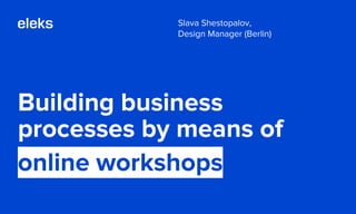 Building business
processes by means of
online workshops
Slava Shestopalov,
Design Manager (Berlin)
 