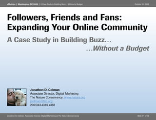 eMetrics | Washington, DC 2008 | A Case Study in Building Buzz… Without a Budget      October 21, 2008




Followers, Friends and Fans:
Expanding Your Online Community
A Case Study in Building Buzz…
                        …Without a Budget




                          Jonathon D. Colman
                          Associate Director, Digital Marketing
                          The Nature Conservancy: www.nature.org
                          jcolman@tnc.org
                          206/343.4345 x368


Jonathon D. Colman: Associate Director, Digital Marketing at The Nature Conservancy      Slide #1 of 16
 