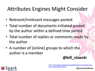 Attributes Engines Might Consider
• Relevant/irrelevant messages posted
• Total number of documents initiated posted
  by the author within a defined time period
• Total number of replies or comments made by
  the author
• A number of [online] groups to which the
  author is a member
                                 @bill_slawski
                       Source: http://www.seobythesea.com/2009/11/how-search-engines-may-
                       rank-user-generated-content/
                                                                @aaronfriedman
 