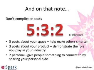 And on that note…
Don’t complicate posts



                                        by @tamccann


• 5 posts about your space – help make others smarter
• 3 posts about your product – demonstrate the role
  you play in your industry
• 2 personal –give people something to connect to by
  sharing your personal side

                                             @aaronfriedman
 