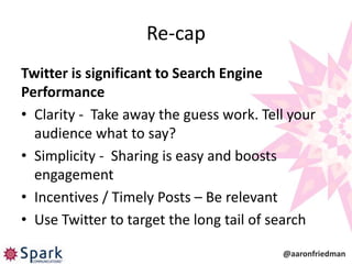 Re-cap
Twitter is significant to Search Engine
Performance
• Clarity - Take away the guess work. Tell your
  audience what to say?
• Simplicity - Sharing is easy and boosts
  engagement
• Incentives / Timely Posts – Be relevant
• Use Twitter to target the long tail of search

                                         @aaronfriedman
 