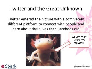 Twitter and the Great Unknown
Twitter entered the picture with a completely
different platform to connect with people and
   learn about their lives than Facebook did.
                                     WHAT THE
                                      HECK IS
                                      THAT!!!




                                      @aaronfriedman
 