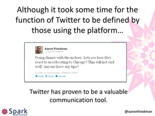 Although it took some time for the
function of Twitter to be defined by
     those using the platform…




    Twitter has proven to be a valuable
           communication tool.
                                     @aaronfriedman
 