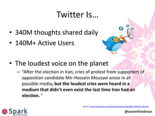 Twitter Is…
• 340M thoughts shared daily
• 140M+ Active Users

• The loudest voice on the planet
  – “After the election in Iran, cries of protest from supporters of
    opposition candidate Mir-Hossein Mousavi arose in all
    possible media, but the loudest cries were heard in a
    medium that didn't even exist the last time Iran had an
    election. ”

                                    Source: http://www.time.com/time/world/article/0,8599,1905125,00.html

                                                                               @aaronfriedman
 