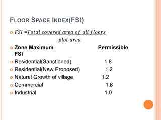 FLOOR SPACE INDEX(FSI)
 𝐹𝑆𝐼 =𝑇𝑜𝑡𝑎𝑙 𝑐𝑜𝑣𝑒𝑟𝑒𝑑 𝑎𝑟𝑒𝑎 𝑜𝑓 𝑎𝑙𝑙 𝑓𝑙𝑜𝑜𝑟𝑠
𝑝𝑙𝑜𝑡 𝑎𝑟𝑒𝑎
 Zone Maximum Permissible
FSI
 Residential(Sanctioned) 1.8
 Residential(New Proposed) 1.2
 Natural Growth of village 1.2
 Commercial 1.8
 Industrial 1.0
 