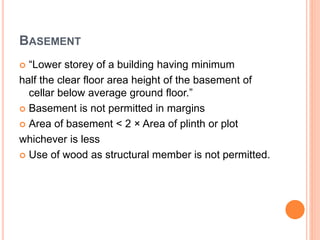 BASEMENT
 “Lower storey of a building having minimum
half the clear floor area height of the basement of
cellar below average ground floor.”
 Basement is not permitted in margins
 Area of basement < 2 × Area of plinth or plot
whichever is less
 Use of wood as structural member is not permitted.
 