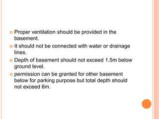  Proper ventilation should be provided in the
basement.
 It should not be connected with water or drainage
lines.
 Depth of basement should not exceed 1.5m below
ground level.
 permission can be granted for other basement
below for parking purpose but total depth should
not exceed 6m.
 