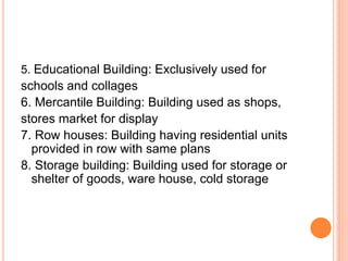 5. Educational Building: Exclusively used for
schools and collages
6. Mercantile Building: Building used as shops,
stores market for display
7. Row houses: Building having residential units
provided in row with same plans
8. Storage building: Building used for storage or
shelter of goods, ware house, cold storage
 