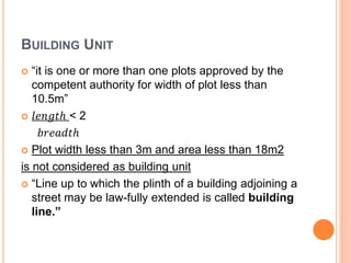 BUILDING UNIT
 “it is one or more than one plots approved by the
competent authority for width of plot less than
10.5m”
 𝑙𝑒𝑛𝑔𝑡ℎ < 2
𝑏𝑟𝑒𝑎𝑑𝑡ℎ
 Plot width less than 3m and area less than 18m2
is not considered as building unit
 “Line up to which the plinth of a building adjoining a
street may be law-fully extended is called building
line.”
 