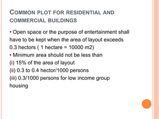 COMMON PLOT FOR RESIDENTIAL AND
COMMERCIAL BUILDINGS
• Open space or the purpose of entertainment shall
have to be kept when the area of layout exceeds
0.3 hectors ( 1 hectare = 10000 m2)
• Minimum area should not be less than
(i) 15% of the area of layout
(ii) 0.3 to 0.4 hector/1000 persons
(iii) 0.3/1000 persons for low income group
housing
 