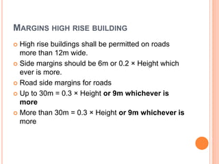 MARGINS HIGH RISE BUILDING
 High rise buildings shall be permitted on roads
more than 12m wide.
 Side margins should be 6m or 0.2 × Height which
ever is more.
 Road side margins for roads
 Up to 30m = 0.3 × Height or 9m whichever is
more
 More than 30m = 0.3 × Height or 9m whichever is
more
 