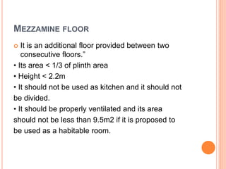 MEZZAMINE FLOOR
 It is an additional floor provided between two
consecutive floors.”
• Its area < 1/3 of plinth area
• Height < 2.2m
• It should not be used as kitchen and it should not
be divided.
• It should be properly ventilated and its area
should not be less than 9.5m2 if it is proposed to
be used as a habitable room.
 
