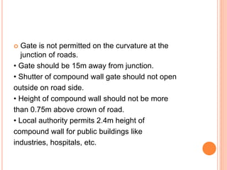  Gate is not permitted on the curvature at the
junction of roads.
• Gate should be 15m away from junction.
• Shutter of compound wall gate should not open
outside on road side.
• Height of compound wall should not be more
than 0.75m above crown of road.
• Local authority permits 2.4m height of
compound wall for public buildings like
industries, hospitals, etc.
 